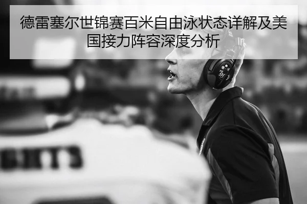 德雷塞尔世锦赛百米自由泳状态详解及美国接力阵容深度分析