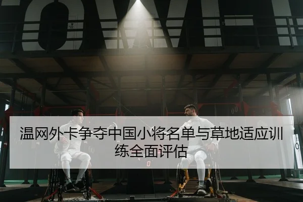 温网外卡争夺中国小将名单与草地适应训练全面评估
