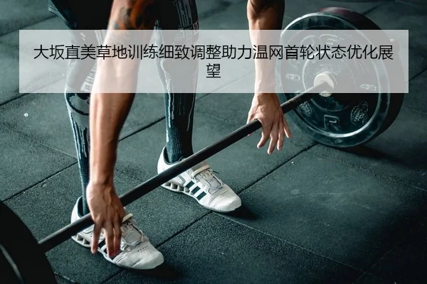 大坂直美草地训练细致调整助力温网首轮状态优化展望